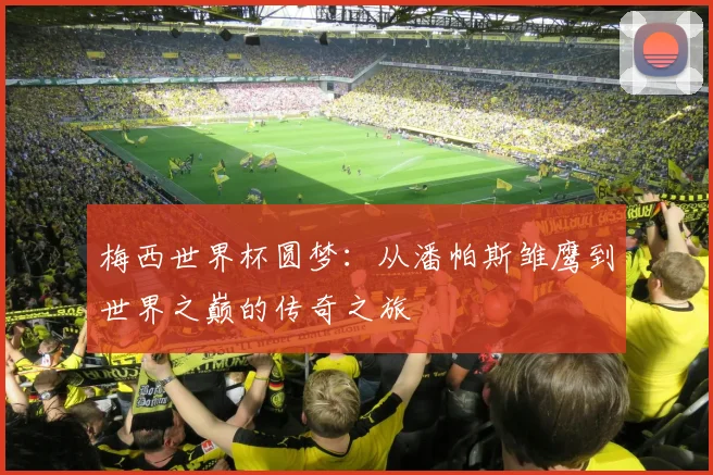 梅西世界杯圆梦：从潘帕斯雏鹰到世界之巅的传奇之旅