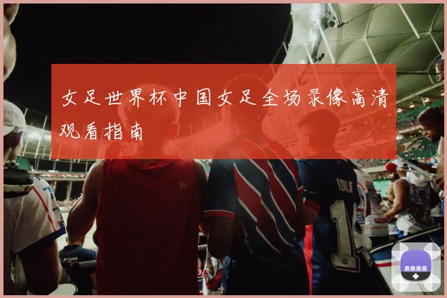 女足世界杯中国女足全场录像高清观看指南