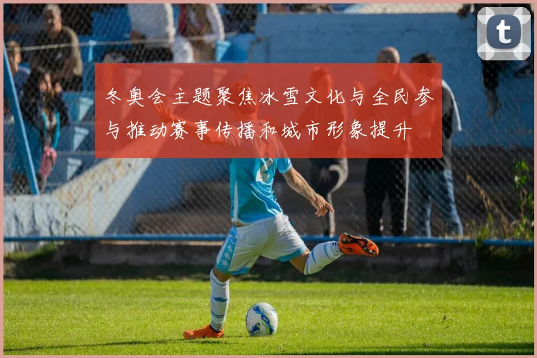 冬奥会主题聚焦冰雪文化与全民参与推动赛事传播和城市形象提升