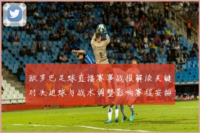 欧罗巴足球直播赛事战报解读关键对决进球与战术调整影响赛程安排