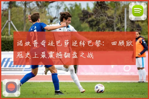 诺坎普奇迹巴萨逆转巴黎：回顾欧冠史上最震撼翻盘之战