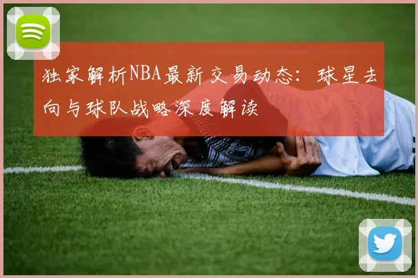 独家解析NBA最新交易动态:球星去向与球队战略深度解读