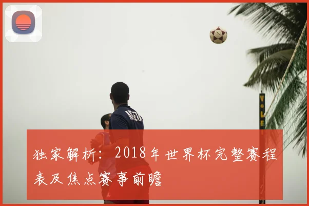 独家解析：2018年世界杯完整赛程表及焦点赛事前瞻