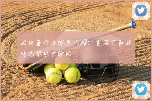 诺坎普奇迹球星闪耀：重温巴萨逆转巴黎经典瞬间