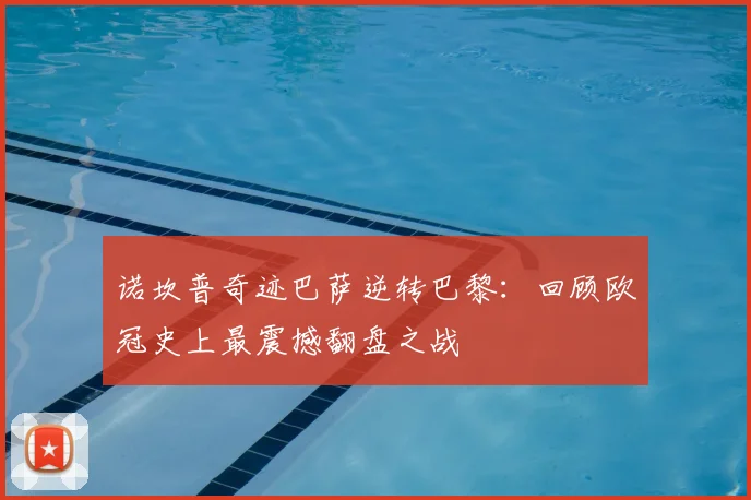 诺坎普奇迹巴萨逆转巴黎：回顾欧冠史上最震撼翻盘之战