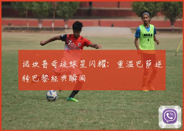 诺坎普奇迹球星闪耀：重温巴萨逆转巴黎经典瞬间