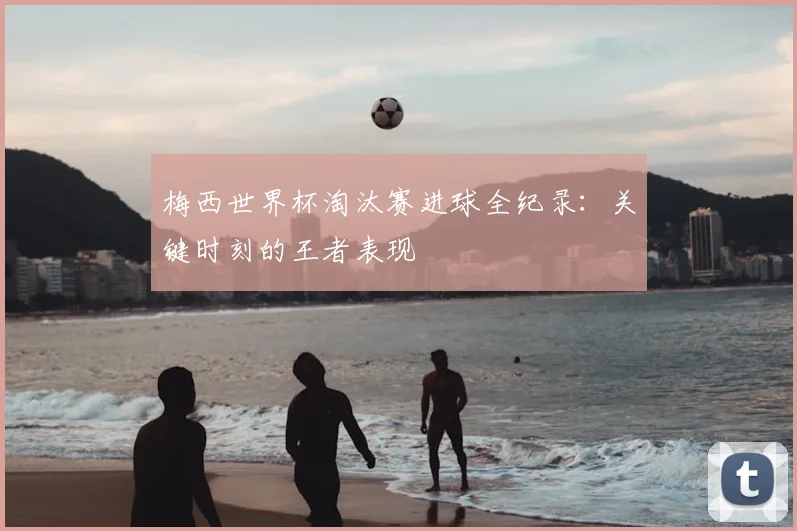 梅西世界杯淘汰赛进球全纪录：关键时刻的王者表现