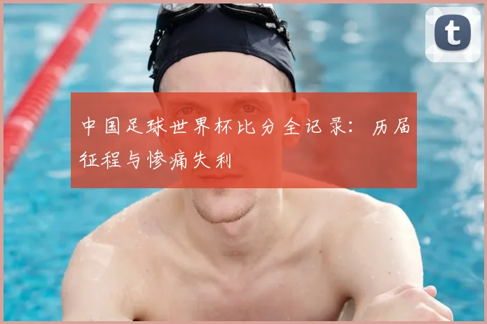 中国足球世界杯比分全记录：历届征程与惨痛失利