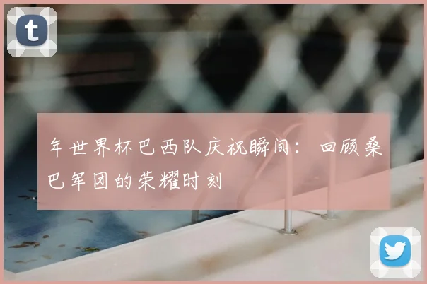年世界杯巴西队庆祝瞬间：回顾桑巴军团的荣耀时刻