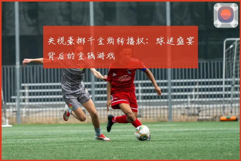 央视豪掷千金购转播权：球迷盛宴背后的金钱游戏