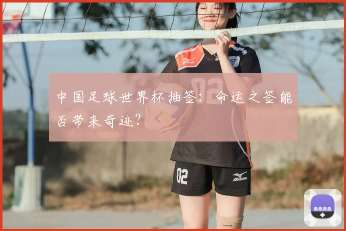 中国足球世界杯抽签：命运之签能否带来奇迹？