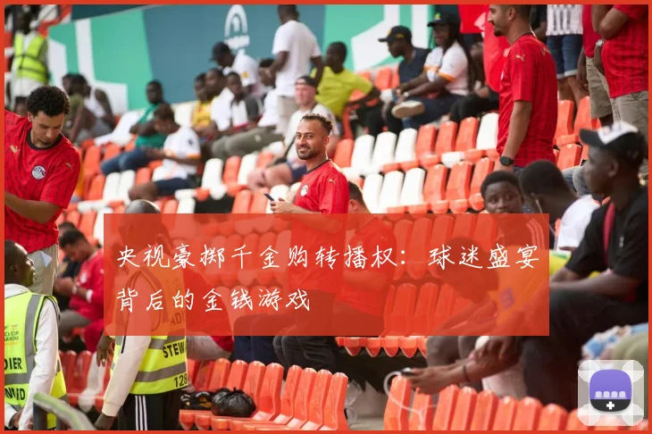 央视豪掷千金购转播权：球迷盛宴背后的金钱游戏