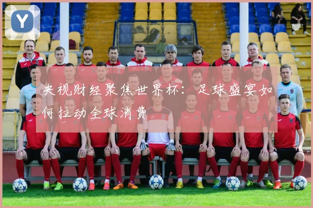 央视财经聚焦世界杯：足球盛宴如何拉动全球消费
