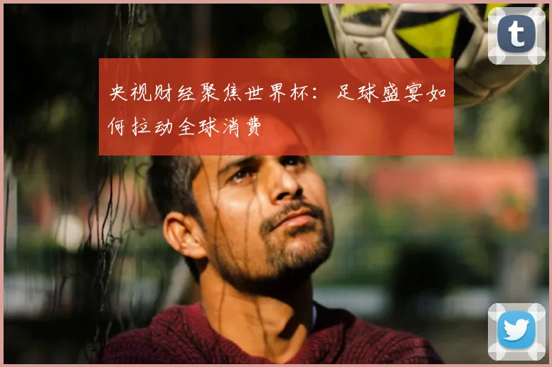 央视财经聚焦世界杯：足球盛宴如何拉动全球消费
