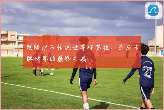 跟随炉石传说世界杯赛程，亲历卡牌世界的巅峰之战