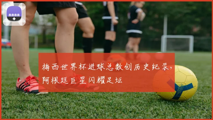 梅西世界杯进球总数创历史纪录，阿根廷巨星闪耀足坛