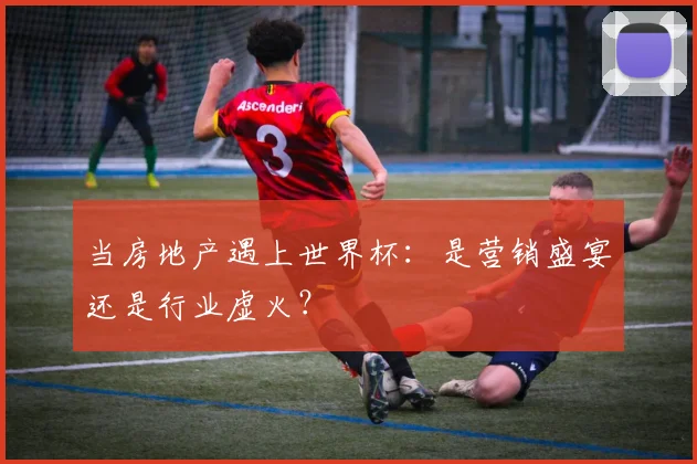 当房地产遇上世界杯:是营销盛宴还是行业虚火?