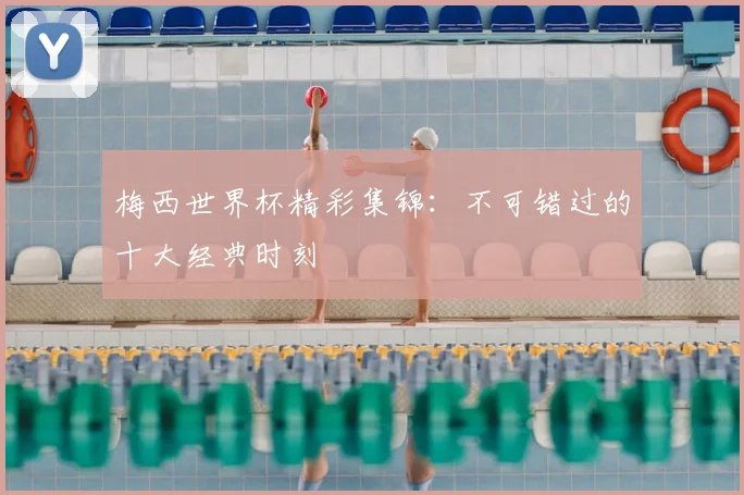 梅西世界杯精彩集锦：不可错过的十大经典时刻