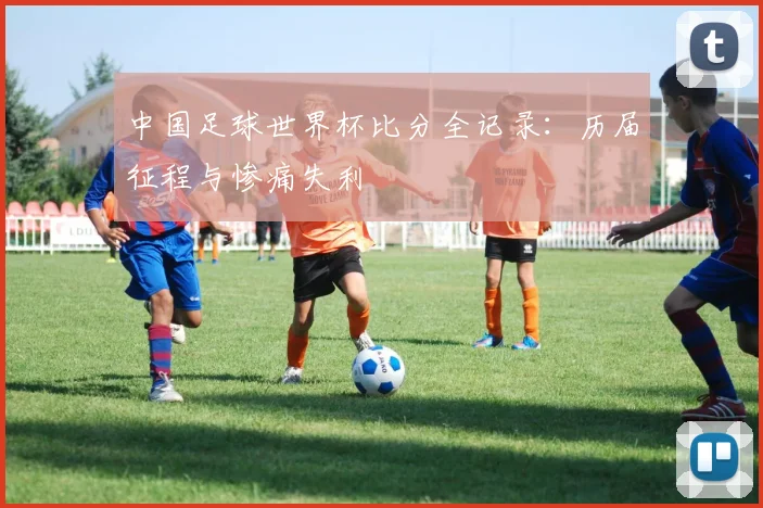 中国足球世界杯比分全记录：历届征程与惨痛失利