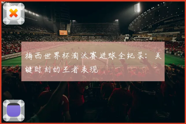 梅西世界杯淘汰赛进球全纪录：关键时刻的王者表现